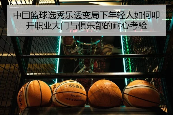 中国篮球选秀乐透变局下年轻人如何叩开职业大门与俱乐部的耐心考验